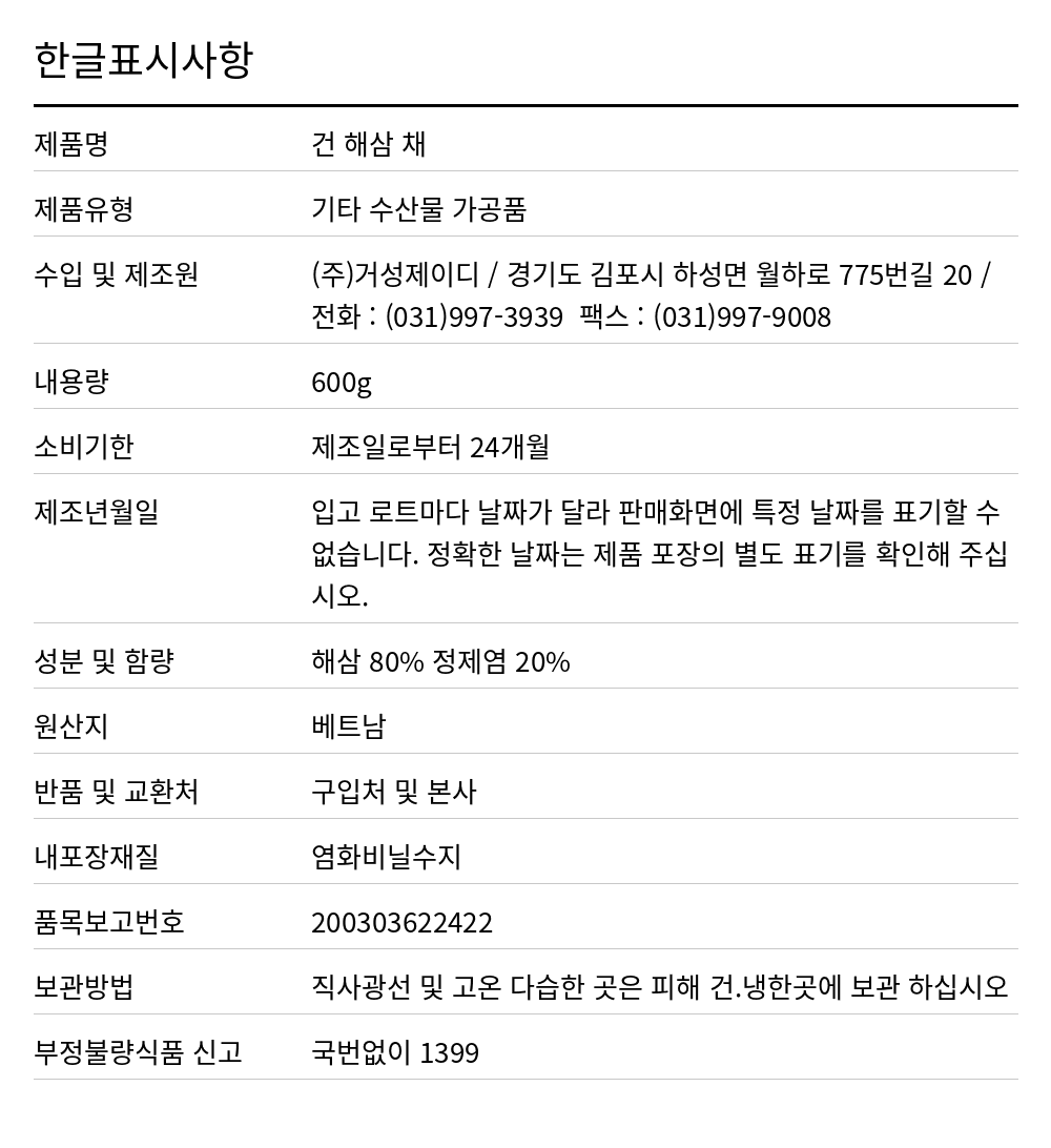 대화 건해삼(슬라이스/러시아) 600g 한글표시사항. 제품명: 건 해삼 채, 제품유형: 기타 수산물 가공품, 수입 및 제조원: (주)거성제이디 / 경기도 김포시 하성면 월하로 775번길 20 / 전화 : (031)997-3939  팩스 : (031)997-9008, 내용량: 600g, 소비기한: 제조일로부터 24개월, 제조년월일: 입고 로트마다 날짜가 달라 판매화면에 특정 날짜를 표기할 수 없습니다. 정확한 날짜는 제품 포장의 별도 표기를 확인해 주십시오., 성분 및 함량: 해삼 80% 정제염 20%, 원산지: 베트남, 반품 및 교환처: 구입처 및 본사, 내포장재질: 염화비닐수지, 품목보고번호: 200303622422, 보관방법: 직사광선 및 고온 다습한 곳은 피해 건.냉한곳에 보관 하십시오, 부정불량식품 신고: 국번없이 1399