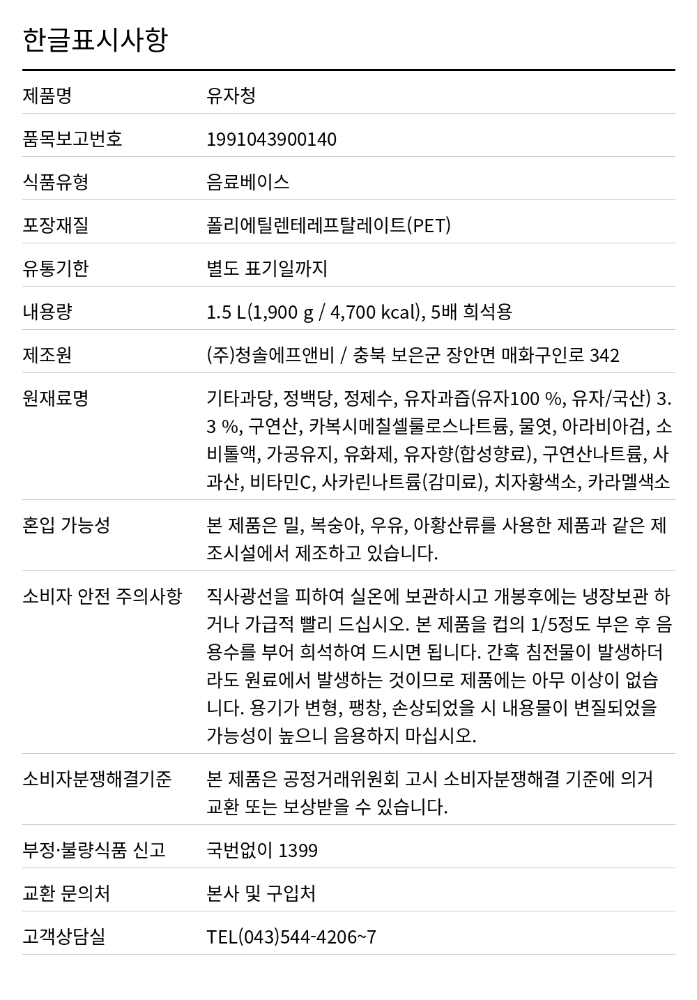 청솔 유자청 1,5L 한글표시사항. 제품명: 유자청, 품목보고번호: 1991043900140, 식품유형: 음료베이스, 포장재질: 폴리에틸렌테레프탈레이트(PET), 유통기한: 별도 표기일까지, 내용량: 1.5 L(1,900 g / 4,700 kcal), 5배 희석용, 제조원: (주)청솔에프앤비 / 충북 보은군 장안면 매화구인로 342, 원재료명: 기타과당, 정백당, 정제수, 유자과즙(유자100 %, 유자/국산) 3.3 %, 구연산, 카복시메칠셀룰로스나트륨, 물엿, 아라비아검, 소비톨액, 가공유지, 유화제, 유자향(합성향료), 구연산나트륨, 사과산, 비타민C, 사카린나트륨(감미료), 치자황색소, 카라멜색소, 혼입 가능성: 본 제품은 밀, 복숭아, 우유, 아황산류를 사용한 제품과 같은 제조시설에서 제조하고 있습니다., 소비자 안전 주의사항: 직사광선을 피하여 실온에 보관하시고 개봉후에는 냉장보관 하거나 가급적 빨리 드십시오. 본 제품을 컵의 1/5정도 부은 후 음용수를 부어 희석하여 드시