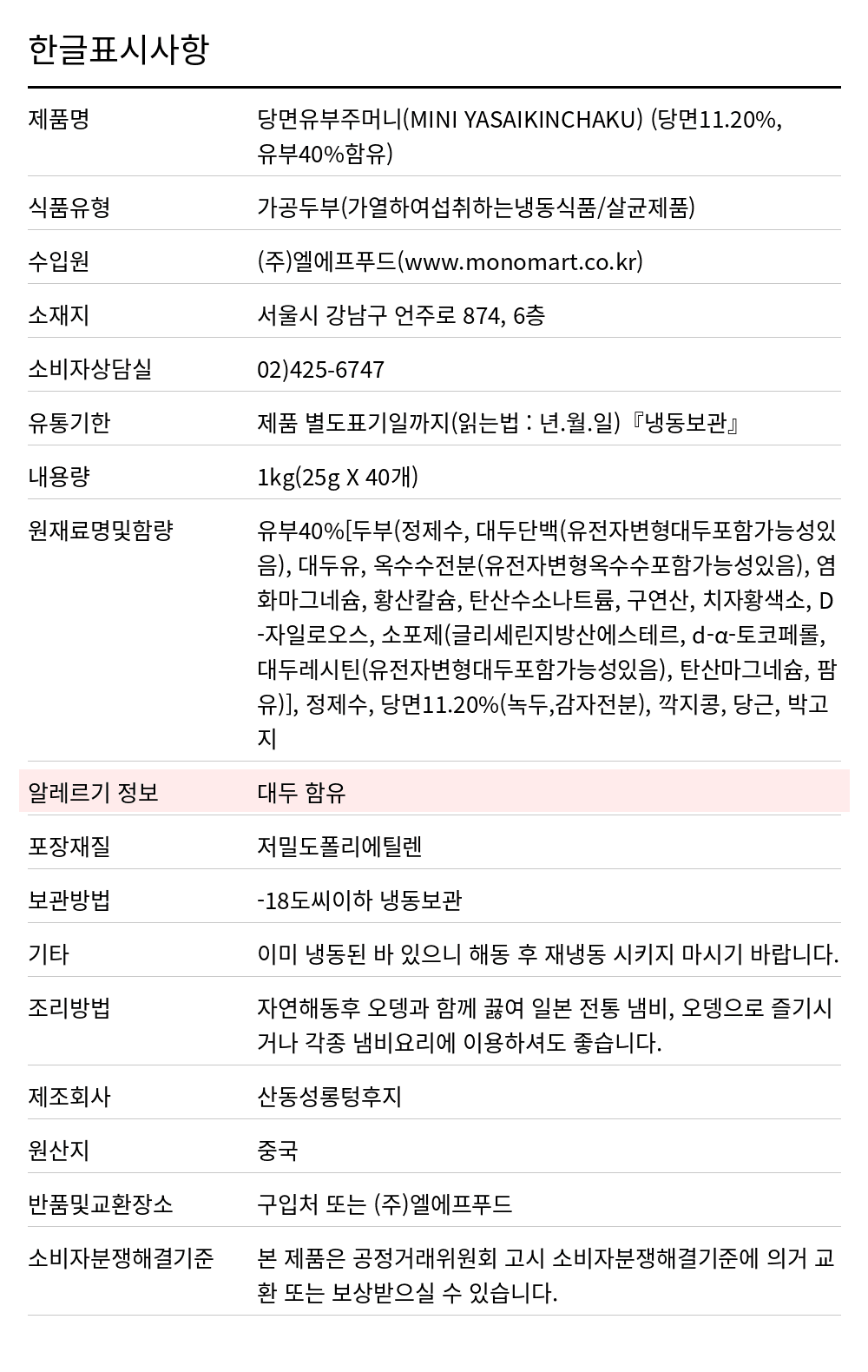 모노 유부주머니(당면/25g*40/일제) 1kg 한글표시사항. 제품명: 당면유부주머니(MINI YASAIKINCHAKU) (당면11.20%,유부40%함유), 식품유형: 가공두부(가열하여섭취하는냉동식품/살균제품), 수입원: (주)엘에프푸드(www.monomart.co.kr), 소재지: 서울시 강남구 언주로 874, 6층, 소비자상담실: 02)425-6747, 유통기한: 제품 별도표기일까지(읽는법 : 년.월.일)『냉동보관』, 내용량: 1kg(25g X 40개), 원재료명및함량: 유부40%[두부(정제수, 대두단백(유전자변형대두포함가능성있음), 대두유, 옥수수전분(유전자변형옥수수포함가능성있음), 염화마그네슘, 황산칼슘, 탄산수소나트륨, 구연산, 치자황색소, D-자일로오스, 소포제(글리세린지방산에스테르, d-α-토코페롤, 대두레시틴(유전자변형대두포함가능성있음), 탄산마그네슘, 팜유)], 정제수, 당면11.20%(녹두,감자전분), 깍지콩, 당근, 박고지, 알레르기 정보: 대두 함유, 포장재질: