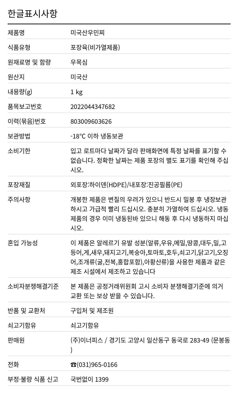 우민찌(우목심100%/초이스/미국산) 1kg 한글표시사항. 제품명: 미국산우민찌, 식품유형: 포장육(비가열제품), 원재료명 및 함량: 우목심, 원산지: 미국산, 내용량(g): 1 kg, 품목보고번호: 2022044347682, 이력(묶음)번호: 803009603626, 보관방법: -18℃ 이하 냉동보관, 소비기한: 입고 로트마다 날짜가 달라 판매화면에 특정 날짜를 표기할 수 없습니다. 정확한 날짜는 제품 포장의 별도 표기를 확인해 주십시오., 포장재질: 외포장:하이덴(HDPE)/내포장:진공필름(PE), 주의사항: 개봉한 제품은 변질의 우려가 있으니 반드시 밀봉 후 냉장보관 하시고 가급적 빨리 드십시오. 충분히 가열하여 드십시오. 냉동 제품의 경우 이미 냉동된바 있으니 해동 후 다시 냉동하지 마십시오., 혼입 가능성: 이 제품은 알레르기 유발 성분(알류,우유,메밀,땅콩,대두,밀,고등어,게,새우,돼지고기,복숭아,토마토,호두,쇠고기,닭고기,오징어,조개류(굴,전복,홍합포함),아황산류)을 사