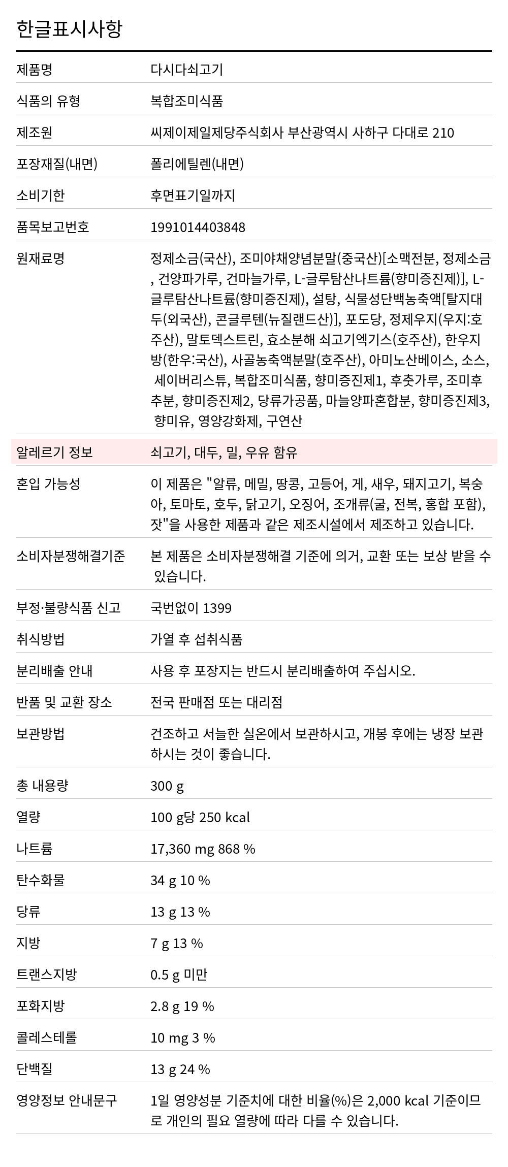 백설 쇠고기 다시다 300g 한글표시사항. 제품명: 다시다쇠고기, 식품의 유형: 복합조미식품, 제조원: 씨제이제일제당주식회사 부산광역시 사하구 다대로 210, 포장재질(내면): 폴리에틸렌(내면), 소비기한: 후면표기일까지, 품목보고번호: 1991014403848, 원재료명: 정제소금(국산), 조미야채양념분말(중국산)[소맥전분, 정제소금, 건양파가루, 건마늘가루, L-글루탐산나트륨(향미증진제)], L-글루탐산나트륨(향미증진제), 설탕, 식물성단백농축액[탈지대두(외국산), 콘글루텐(뉴질랜드산)], 포도당, 정제우지(우지:호주산), 말토덱스트린, 효소분해 쇠고기엑기스(호주산), 한우지방(한우:국산), 사골농축액분말(호주산), 아미노산베이스, 소스, 세이버리스튜, 복합조미식품, 향미증진제1, 후춧가루, 조미후추분, 향미증진제2, 당류가공품, 마늘양파혼합분, 향미증진제3, 향미유, 영양강화제, 구연산, 알레르기 정보: 쇠고기, 대두, 밀, 우유 함유, 혼입 가능성: 이 제품은 "알류, 메밀,