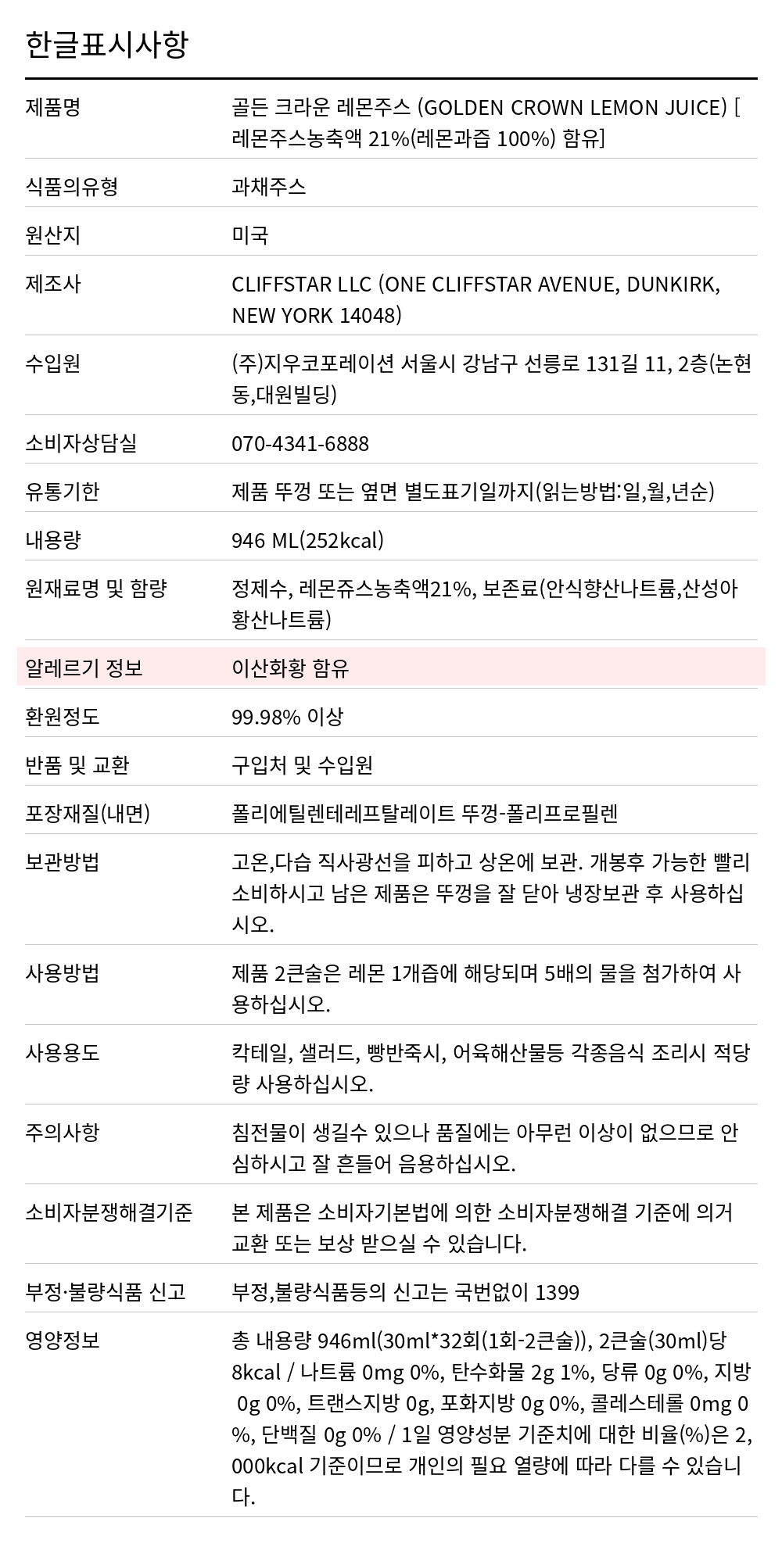 골든크라운 레몬주스 946mL 한글표시사항. 제품명: 골든 크라운 레몬주스 (GOLDEN CROWN LEMON JUICE) [레몬주스농축액 21%(레몬과즙 100%) 함유], 식품의유형: 과채주스, 원산지: 미국, 제조사: CLIFFSTAR LLC (ONE CLIFFSTAR AVENUE, DUNKIRK, NEW YORK 14048), 수입원: (주)지우코포레이션 서울시 강남구 선릉로 131길 11, 2층(논현동,대원빌딩), 소비자상담실: 070-4341-6888, 유통기한: 제품 뚜껑 또는 옆면 별도표기일까지(읽는방법:일,월,년순), 내용량: 946 ML(252kcal), 원재료명 및 함량: 정제수, 레몬쥬스농축액21%, 보존료(안식향산나트륨,산성아황산나트륨), 알레르기 정보: 이산화황 함유, 환원정도: 99.98% 이상, 반품 및 교환: 구입처 및 수입원, 포장재질(내면): 폴리에틸렌테레프탈레이트 뚜껑-폴리프로필렌, 보관방법: 고온,다습 직사광선을 피하고 상온에 보관. 개봉후 가능