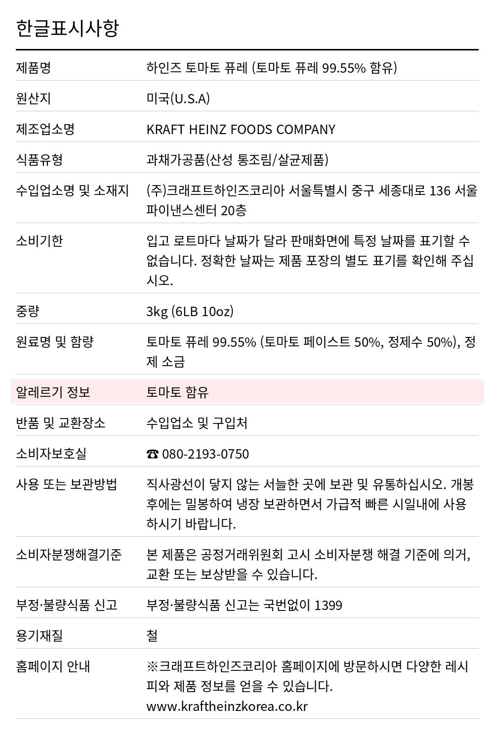 하인즈 토마토퓨레 3kg 한글표시사항. 제품명: 하인즈 토마토 퓨레 (토마토 퓨레 99.55% 함유), 원산지: 미국(U.S.A), 제조업소명: KRAFT HEINZ FOODS COMPANY, 식품유형: 과채가공품(산성 통조림/살균제품), 수입업소명 및 소재지: (주)크래프트하인즈코리아 서울특별시 중구 세종대로 136 서울파이낸스센터 20층, 소비기한: 입고 로트마다 날짜가 달라 판매화면에 특정 날짜를 표기할 수 없습니다. 정확한 날짜는 제품 포장의 별도 표기를 확인해 주십시오., 중량: 3kg (6LB 10oz), 원료명 및 함량: 토마토 퓨레 99.55% (토마토 페이스트 50%, 정제수 50%), 정제 소금, 알레르기 정보: 토마토 함유, 반품 및 교환장소: 수입업소 및 구입처, 소비자보호실: ☎ 080-2193-0750, 사용 또는 보관방법: 직사광선이 닿지 않는 서늘한 곳에 보관 및 유통하십시오. 개봉후에는 밀봉하여 냉장 보관하면서 가급적 빠른 시일내에 사용하시기 바랍니다.