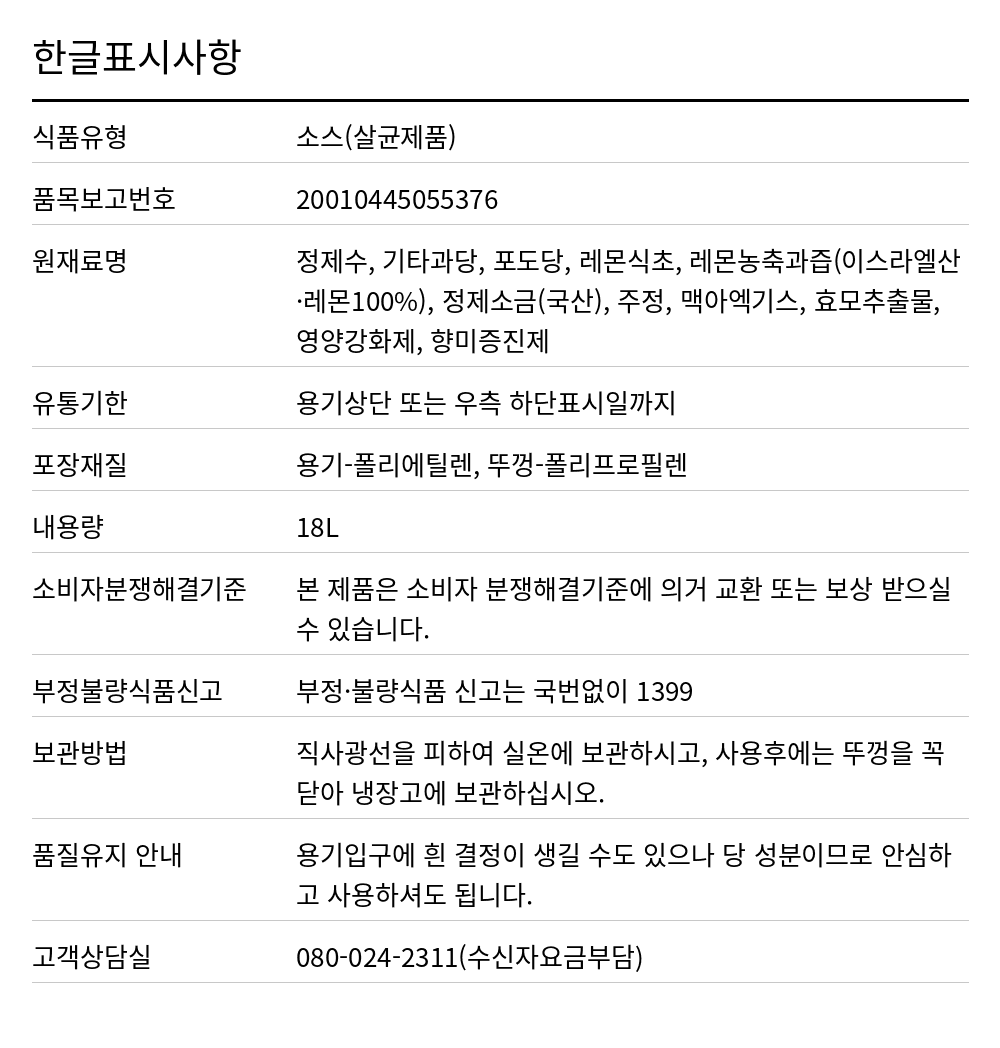오뚜기 미향 18L 한글표시사항. 식품유형: 소스(살균제품), 품목보고번호: 20010445055376, 원재료명: 정제수, 기타과당, 포도당, 레몬식초, 레몬농축과즙(이스라엘산·레몬100%), 정제소금(국산), 주정, 맥아엑기스, 효모추출물, 영양강화제, 향미증진제, 유통기한: 용기상단 또는 우측 하단표시일까지, 포장재질: 용기-폴리에틸렌, 뚜껑-폴리프로필렌, 내용량: 18L, 소비자분쟁해결기준: 본 제품은 소비자 분쟁해결기준에 의거 교환 또는 보상 받으실 수 있습니다., 부정불량식품신고: 부정·불량식품 신고는 국번없이 1399, 보관방법: 직사광선을 피하여 실온에 보관하시고, 사용후에는 뚜껑을 꼭 닫아 냉장고에 보관하십시오., 품질유지 안내: 용기입구에 흰 결정이 생길 수도 있으나 당 성분이므로 안심하고 사용하셔도 됩니다., 고객상담실: 080-024-2311(수신자요금부담)