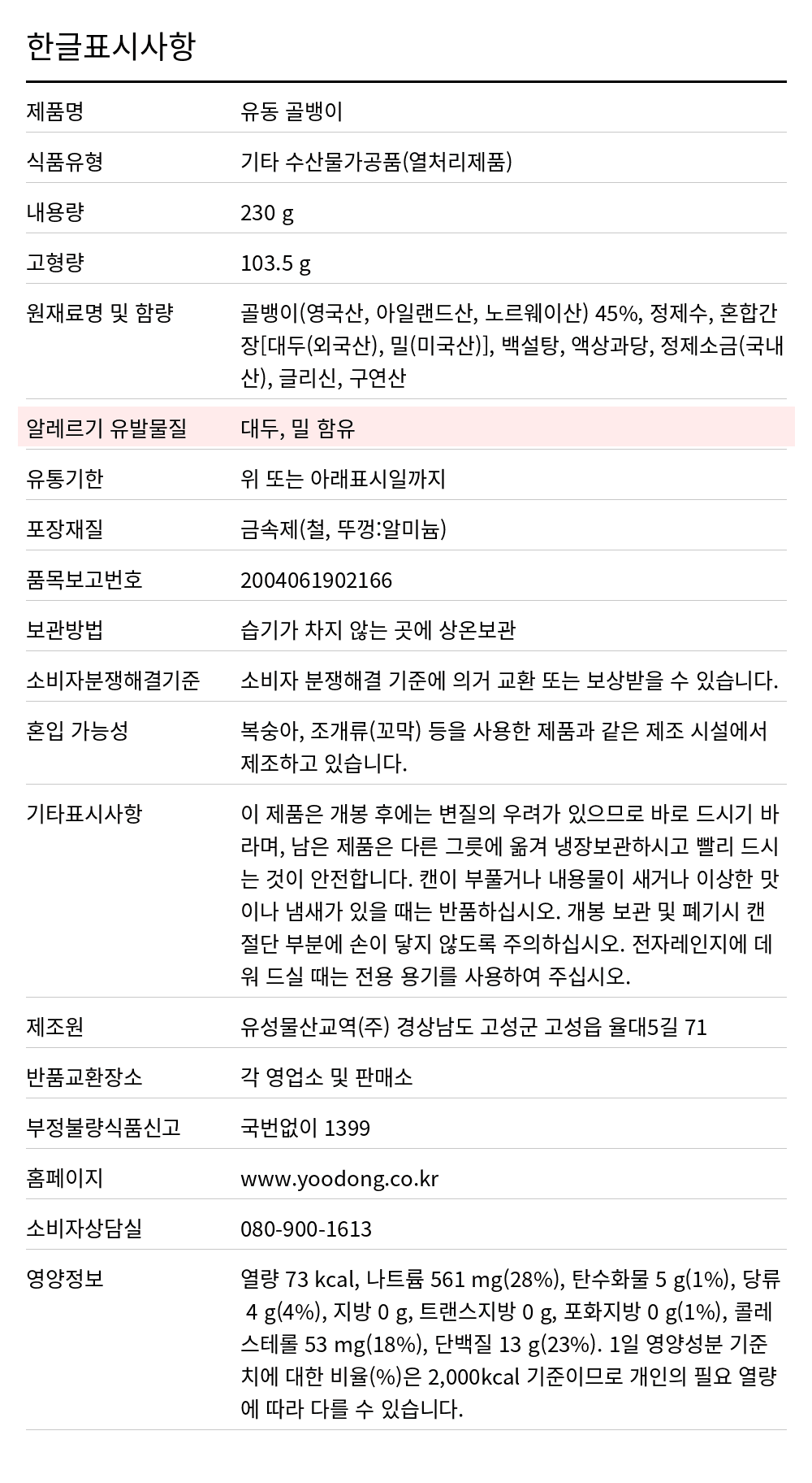 유동 골뱅이캔(자연산) 230g 한글표시사항. 제품명: 유동 골뱅이, 식품유형: 기타 수산물가공품(열처리제품), 내용량: 230 g, 고형량: 103.5 g, 원재료명 및 함량: 골뱅이(영국산, 아일랜드산, 노르웨이산) 45%, 정제수, 혼합간장[대두(외국산), 밀(미국산)], 백설탕, 액상과당, 정제소금(국내산), 글리신, 구연산, 알레르기 유발물질: 대두, 밀 함유, 유통기한: 위 또는 아래표시일까지, 포장재질: 금속제(철, 뚜껑:알미늄), 품목보고번호: 2004061902166, 보관방법: 습기가 차지 않는 곳에 상온보관, 소비자분쟁해결기준: 소비자 분쟁해결 기준에 의거 교환 또는 보상받을 수 있습니다., 혼입 가능성: 복숭아, 조개류(꼬막) 등을 사용한 제품과 같은 제조 시설에서 제조하고 있습니다., 기타표시사항: 이 제품은 개봉 후에는 변질의 우려가 있으므로 바로 드시기 바라며, 남은 제품은 다른 그릇에 옮겨 냉장보관하시고 빨리 드시는 것이 안전합니다. 캔이 부풀거나 내용물