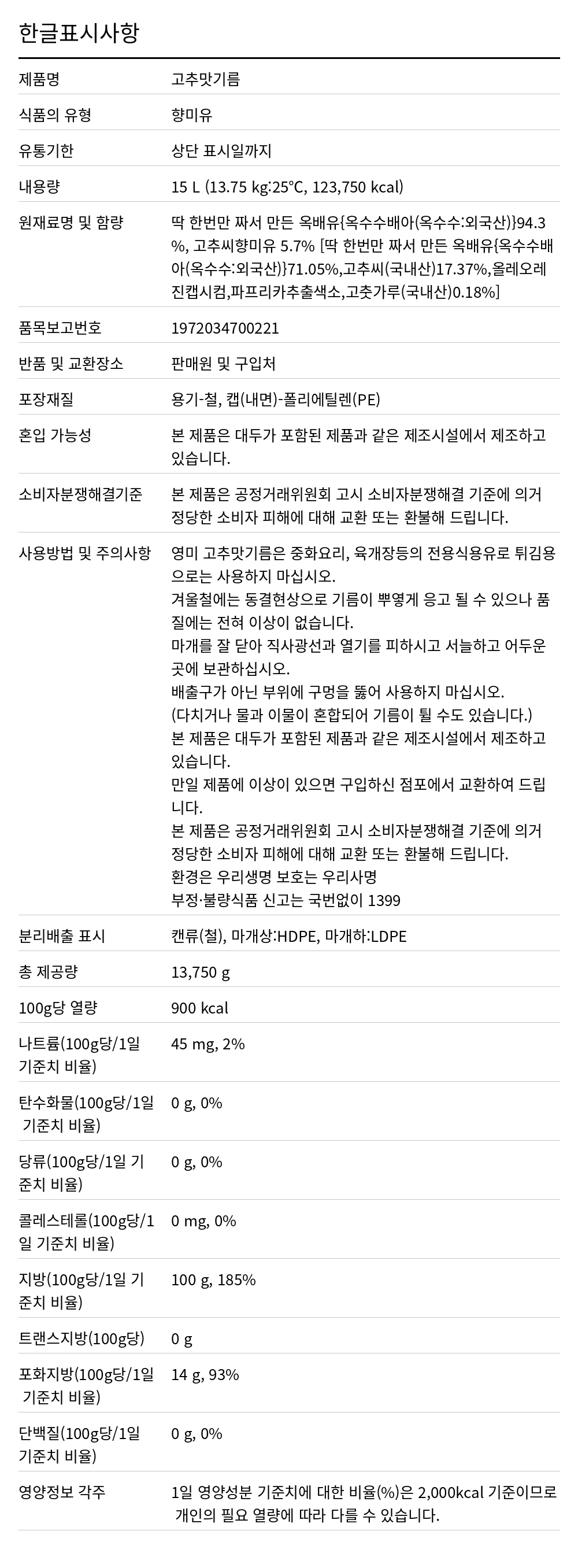 영미 고추맛기름 15L 한글표시사항. 제품명: 고추맛기름, 식품의 유형: 향미유, 유통기한: 상단 표시일까지, 내용량: 15 L (13.75 kg:25℃, 123,750 kcal), 원재료명 및 함량: 딱 한번만 짜서 만든 옥배유{옥수수배아(옥수수:외국산)}94.3%, 고추씨향미유 5.7% [딱 한번만 짜서 만든 옥배유{옥수수배아(옥수수:외국산)}71.05%,고추씨(국내산)17.37%,올레오레진캡시컴,파프리카추출색소,고춧가루(국내산)0.18%], 품목보고번호: 1972034700221, 반품 및 교환장소: 판매원 및 구입처, 포장재질: 용기-철, 캡(내면)-폴리에틸렌(PE), 혼입 가능성: 본 제품은 대두가 포함된 제품과 같은 제조시설에서 제조하고 있습니다., 소비자분쟁해결기준: 본 제품은 공정거래위원회 고시 소비자분쟁해결 기준에 의거 정당한 소비자 피해에 대해 교환 또는 환불해 드립니다., 사용방법 및 주의사항: 영미 고추맛기름은 중화요리, 육개장등의 전용식용유로 튀김용으로는 사용
