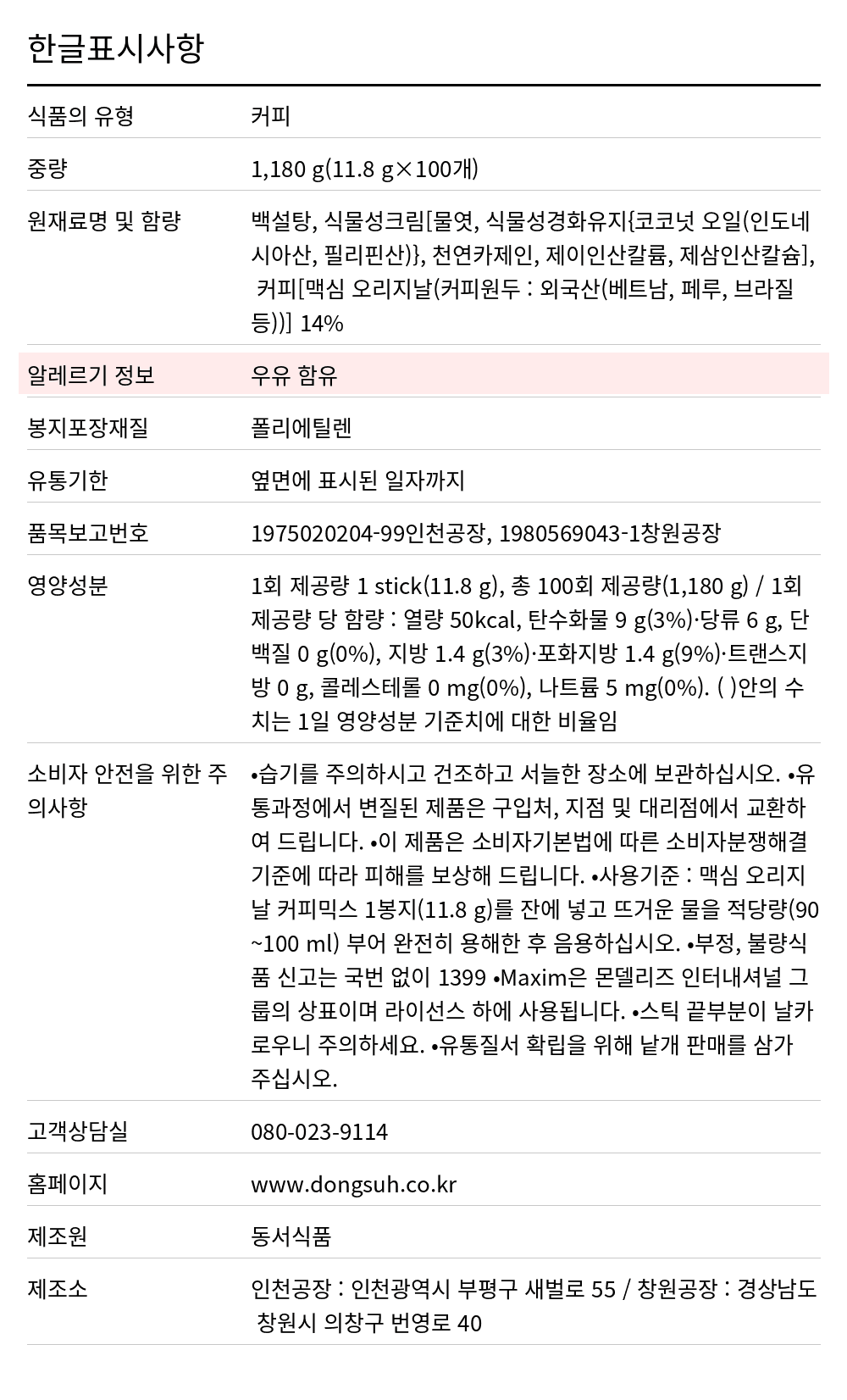 맥심 오리지날 커피믹스(1.2g*100T) 1.2kg 한글표시사항. 식품의 유형: 커피, 중량: 1,180 g(11.8 g×100개), 원재료명 및 함량: 백설탕, 식물성크림[물엿, 식물성경화유지{코코넛 오일(인도네시아산, 필리핀산)}, 천연카제인, 제이인산칼륨, 제삼인산칼슘], 커피[맥심 오리지날(커피원두 : 외국산(베트남, 페루, 브라질 등))] 14%, 알레르기 정보: 우유 함유, 봉지포장재질: 폴리에틸렌, 유통기한: 옆면에 표시된 일자까지, 품목보고번호: 1975020204-99인천공장, 1980569043-1창원공장, 영양성분: 1회 제공량 1 stick(11.8 g), 총 100회 제공량(1,180 g) / 1회 제공량 당 함량 : 열량 50kcal, 탄수화물 9 g(3%)·당류 6 g, 단백질 0 g(0%), 지방 1.4 g(3%)·포화지방 1.4 g(9%)·트랜스지방 0 g, 콜레스테롤 0 mg(0%), 나트륨 5 mg(0%). ( )안의 수치는 1일 영양성분 기준치에