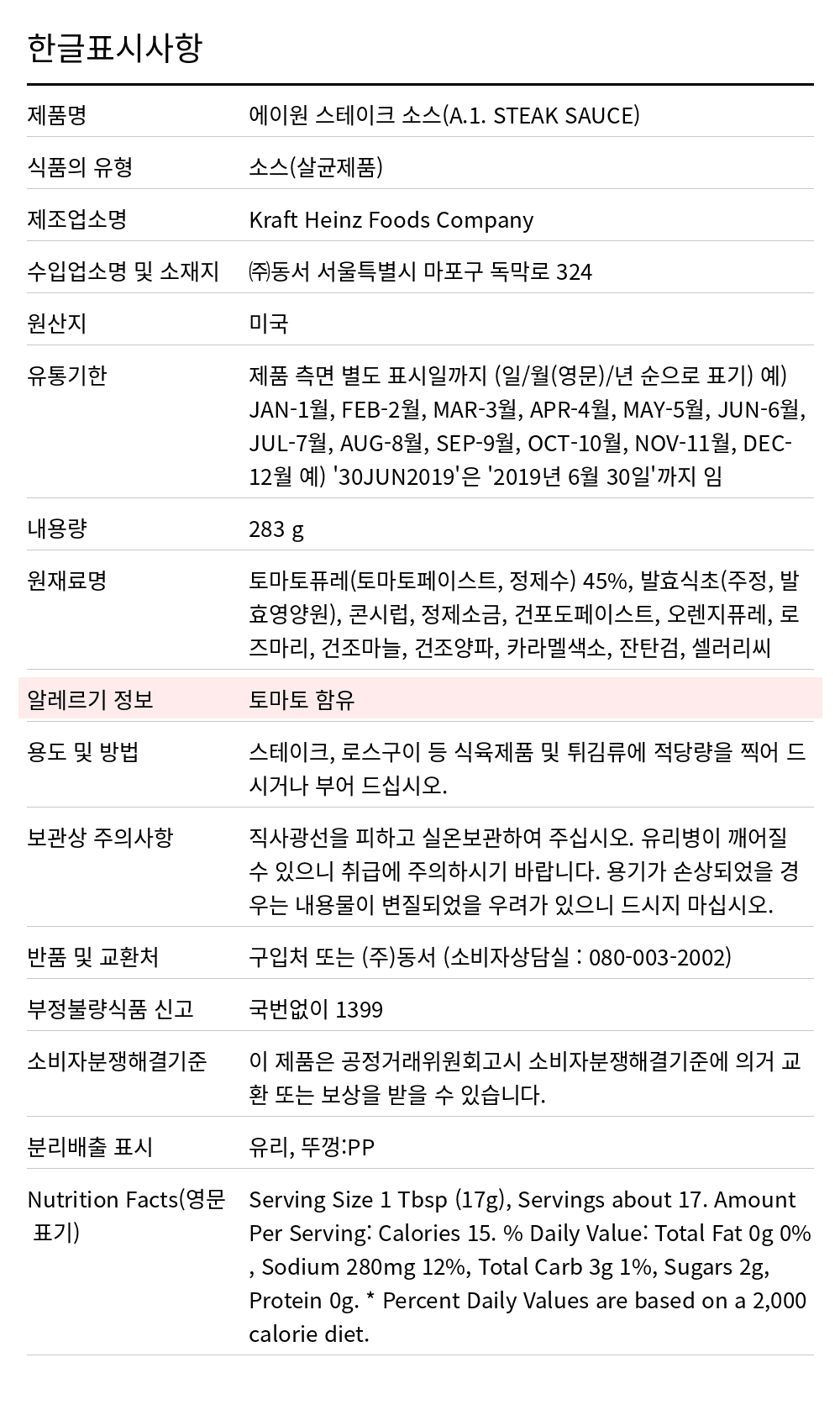 A1 스테이크소스(에이원) 283g 한글표시사항. 제품명: 에이원 스테이크 소스(A.1. STEAK SAUCE), 식품의 유형: 소스(살균제품), 제조업소명: Kraft Heinz Foods Company, 수입업소명 및 소재지: ㈜동서 서울특별시 마포구 독막로 324, 원산지: 미국, 유통기한: 제품 측면 별도 표시일까지 (일/월(영문)/년 순으로 표기) 예) JAN-1월, FEB-2월, MAR-3월, APR-4월, MAY-5월, JUN-6월, JUL-7월, AUG-8월, SEP-9월, OCT-10월, NOV-11월, DEC-12월 예) '30JUN2019'은 '2019년 6월 30일'까지 임, 내용량: 283 g, 원재료명: 토마토퓨레(토마토페이스트, 정제수) 45%, 발효식초(주정, 발효영양원), 콘시럽, 정제소금, 건포도페이스트, 오렌지퓨레, 로즈마리, 건조마늘, 건조양파, 카라멜색소, 잔탄검, 셀러리씨, 알레르기 정보: 토마토 함유, 용도 및 방법: 스테이크, 로스구이 등 